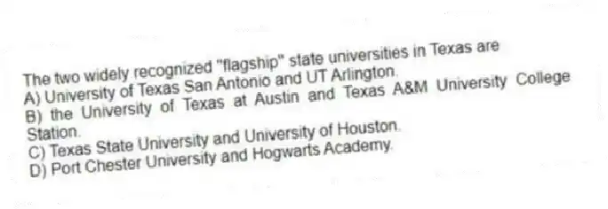 The two widely recognized ''flagship'' state universities in Texas are
A) University of Texas San Antonio and UT Arlington.
B) the University of Texas at Austin and Texas A&M University College Station.
C) Texas State University and University of Houston.
D) Port Chester University and Hogwarts Academy.