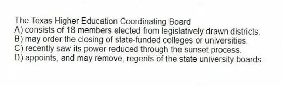 The Texas Higher Education Coordinating Board
A) consists of 18 members elected from legislatively drawn districts.
B) may order the closing of state-funded colleges or universities.
C) recently saw its power reduced through the sunset process.
D) appoints, and may remove, regents of the state university boards.