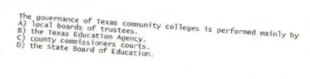 The governance of Texas community colleges is performed mainly by
A) local boards of trustees.
B) the Texas Education Agency.
C) county commissioners courts.
D) the State Board of Education.
