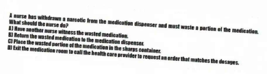 A nurse has withdrawn a narcotic from the medication dispenser and must waste a portion of the medication. What should the nurse do?
A) Have another nurse witness the wasted medication.
B) Return the wasted medication to the medication dispenser.
C) Place the wasted portion of the medication in the sharps container.
D) Exit the medication room to call the health care provider to request an order that matches the dosages.