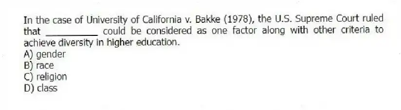 In the case of University of California v. Bakke (1978), the U.S. Supreme Court ruled that __________ could be considered as one factor along with other criteria to achieve diversity in higher education.
A) gender
B) race
C) religion
D) class
