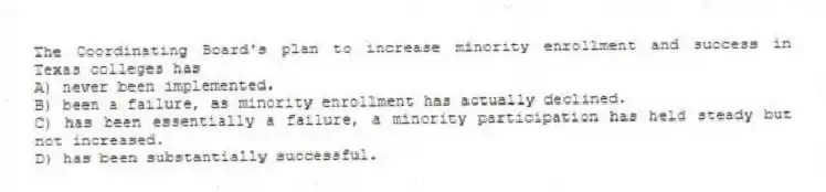 The Coordinating Board's plan to increase minority enrollment and success in Texas colleges has
A) never been implemented.
B) been a failure, as minority enrollment has actually declined.
C) has been essentially a failure, a minority participation has held steady but not increased.
D) has been substantially successful.
