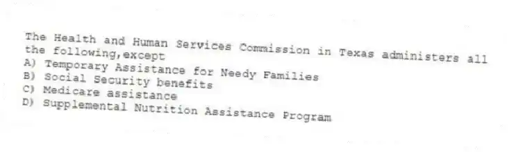 The Health and Human Services Commission in Texas administers all the following,except
A) Temporary Assistance for Needy Families
B) Social Security benefits
C) Medicare assistance
D) Supplemental Nutrition Assistance Program