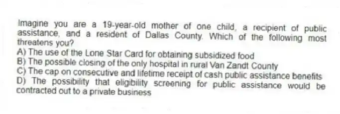 Imagine you are a 19-year-old mother of one child, a recipient of public assistance, and a resident of Dallas County. Which of the following most threatens you?
A) The use of the Lone Star Card for obtaining subsidized food
B) The possible closing of the only hospital in rural Van Zandt County
C) The cap on consecutive and lifetime receipt of cash public assistance benefits
D) The possibility that eligibility screening for public assistance would be contracted out to a private business