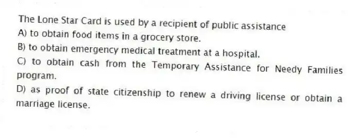 The Lone Star Card is used by a recipient of public assistance
A) to obtain food items in a grocery store.
B) to obtain emergency medical treatment at a hospital.
C) to obtain cash from the Temporary Assistance for Needy Families program.
D) as proof of state citizenship to renew a driving license or obtain a marriage license.