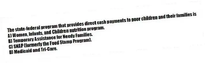The state-federal program that provides direct cash payments to poor children and their families is
A) Women, Infants, and Children nutrition program.
B) Temporary Assistance for Needy Families.
C) SNAP (formerly the Food Stamp Program).
D) Medicaid and Tri-Care.