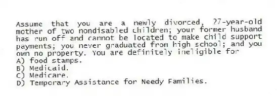 Assume that you are a newly divorced, 27-year-old mother of two nondisabled children; your former husband has run off and cannot be located to make child support payments; you never graduated from high school; and you own no property. You are definitely ineligible for
A) food stamps.
B) Medicaid.
C) Medicare.
D) Temporary Assistance for Needy Families.