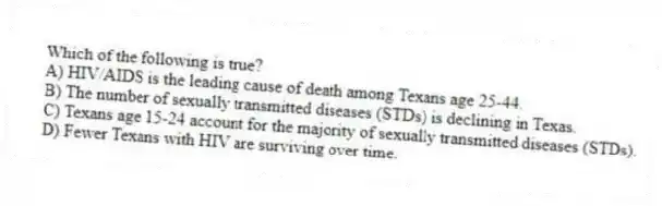 Which of the following is true?
A) HIV/AIDS is the leading cause of death among Texans age 25-44.
B) The number of sexually transmitted diseases (STDs) is declining in Texas.
C) Texans age 15-24 account for the majority of sexually transmitted diseases (STDs).
D) Fewer Texans with HIV are surviving over time.