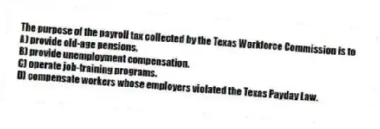 The purpose of the payroll tax collected by the Texas Workforce Commission is to
A) provide old-age pensions.
B) provide unemployment compensation.
C) operate job-training programs.
D) compensate workers whose employers violated the Texas Payday Law.
