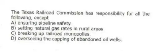 The Texas Railroad Commission has responsibility for all the following, except
A) ensuring pipeline safety.
B) setting natural gas rates in rural areas.
C) breaking up railroad monopolies.
D) overseeing the capping of abandoned oil wells.