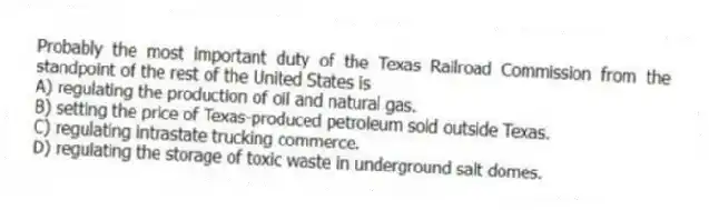 Probably the most important duty of the Texas Railroad Commission from the standpoint of the rest of the United States is
A) regulating the production of oil and natural gas.
B) setting the price of Texas-produced petroleum sold outside Texas.
C) regulating intrastate trucking commerce.
D) regulating the storage of toxic waste in underground salt domes.