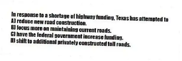 In response to a shortage of highway funding, Texas has attempted to
A) reduce new road construction.
B) focus more on maintaining current roads.
C) have the federal government increase funding.
D) shift to additional privately constructed toll roads.