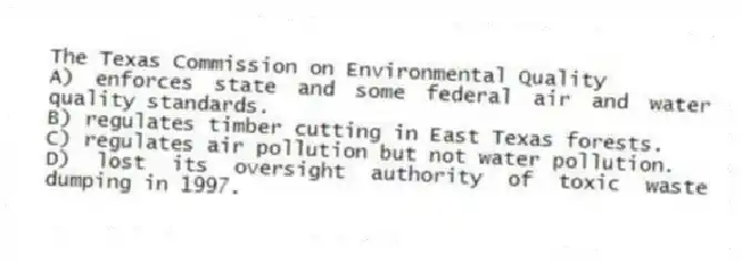 The Texas Commission on Environmental Quality
A) enforces state and some federal air and water quality standards.
B) regulates timber cutting in East Texas forests.
C) regulates air pollution but not water pollution.
D) lost its oversight authority of toxic waste dumping in 1997.