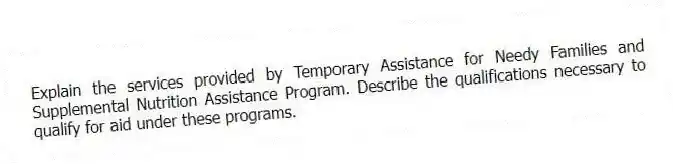 Explain the services provided by Temporary Assistance for Needy Families and Supplemental Nutrition Assistance Program. Describe the qualifications necessary to qualify for aid under these programs.