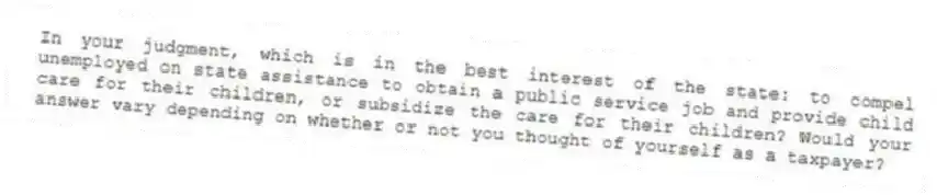 In your judgment, which is in the best interest of the state: to compel unemployed on state assistance to obtain a public service job and provide child care for their children, or subsidize the care for their children? Would your answer vary depending on whether or not you thought of yourself as a taxpayer?