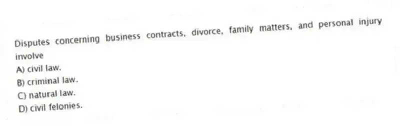 Disputes concerning business contracts, divorce, family matters, and personal injury involve
A) civil law.
B) criminal law.
C) natural law.
D) civil felonies.