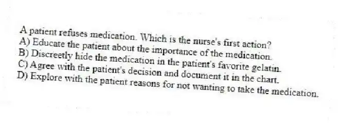 A patient refuses medication. Which is the nurse's first action?
A) Educate the patient about the importance of the medication.
B) Discreetly hide the medication in the patient's favorite gelatin.
C) Agree with the patient's decision and document it in the chart.
D) Explore with the patient reasons for not wanting to take the medication.