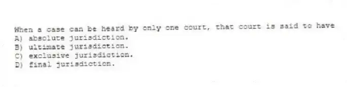 When a case can be heard by only one court, that court is said to have
A) absolute jurisdiction.
B) ultimate jurisdiction.
C) exclusive jurisdiction.
D) final jurisdiction.