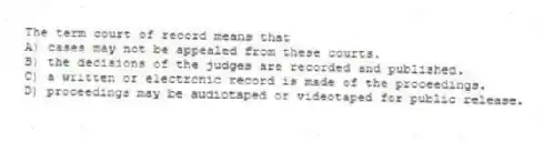 The term court of record means that
A) cases may not be appealed from these courts.
B) the decisions of the judges are recorded and published.
C) a written or electronic record is made of the proceedings.
D) proceedings may be audiotaped or videotaped for public release.