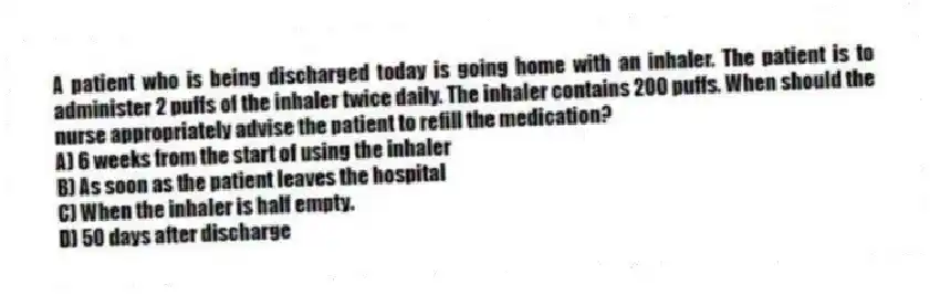 A patient who is being discharged today is going home with an inhaler. The patient is to administer 2 puffs of the inhaler twice daily. The inhaler contains 200 puffs. When should the nurse appropriately advise the patient to refill the medication?
A) 6 weeks from the start of using the inhaler
B) As soon as the patient leaves the hospital
C) When the inhaler is half empty.
D) 50 days after discharge