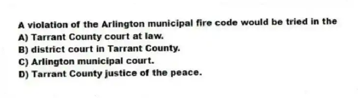 A violation of the Arlington municipal fire code would be tried in the
A) Tarrant County court at law.
B) district court in Tarrant County.
C) Arlington municipal court.
D) Tarrant County justice of the peace.