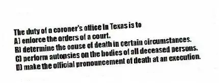 The duty of a coroner's office in Texas is to
A) enforce the orders of a court.
B) determine the cause of death in certain circumstances.
C) perform autopsies on the bodies of all deceased persons.
D) make the official pronouncement of death at an execution.