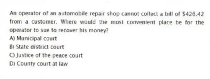 An operator of an automobile repair shop cannot collect a bill of $426.42 from a customer. Where would the most convenient place be for the operator to sue to recover his money?
A) Municipal court
B) State district court
C) Justice of the peace court
D) County court at law