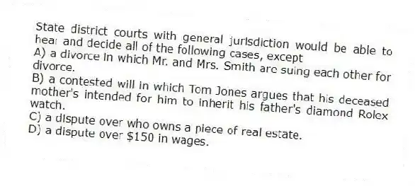 State district courts with general jurisdiction would be able to hear and decide all of the following cases, except
A) a divorce in which Mr. and Mrs. Smith are suing each other for divorce.
B) a contested will in which Tom Jones argues that his deceased mother's intended for him to inherit his father's diamond Rolex watch.
C) a dispute over who owns a piece of real estate.
D) a dispute over $150 in wages.