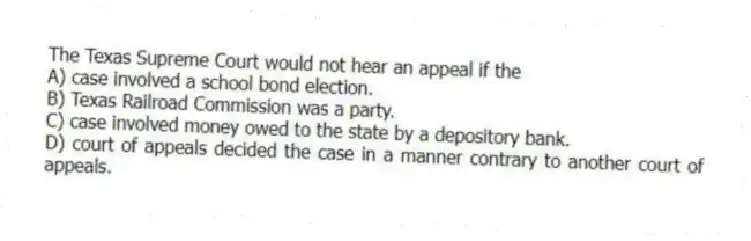The Texas Supreme Court would not hear an appeal if the
A) case involved a school bond election.
B) Texas Railroad Commission was a party.
C) case involved money owed to the state by a depository bank.
D) court of appeals decided the case in a manner contrary to another court of appeals.