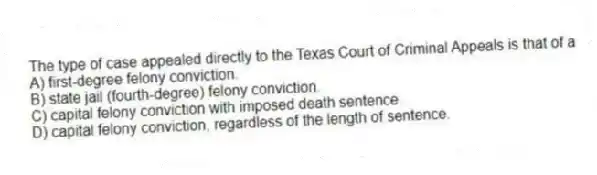 The type of case appealed directly to the Texas Court of Criminal Appeals is that of a
A) first-degree felony conviction.
B) state jail (fourth-degree) felony conviction.
C) capital felony conviction with imposed death sentence.
D) capital felony conviction, regardless of the length of sentence.
