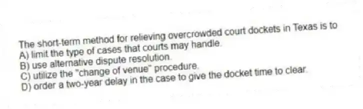 The short-term method for relieving overcrowded court dockets in Texas is to
A) limit the type of cases that courts may handle.
B) use alternative dispute resolution.
C) utilize the "change of venue" procedure.
D) order a two-year delay in the case to give the docket time to clear.