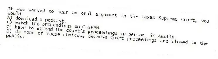 If you wanted to hear an oral argument in the Texas Supreme Court, you would
A) download a podcast.
B) watch the proceedings on C-SPAN.
C) have to attend the court's proceedings in person, in Austin.
D) do none of these choices, because court proceedings are closed to the public.
