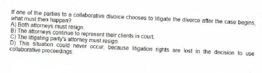 If one of the parties to a collaborative divorce chooses to litigate the divorce after the case begins, what must then happen?
A) Both attorneys must resign.
B) The attorneys continue to represent their clients in court.
C) The litigating party's attorney must resign.
D) This situation could never occur, because litigation rights are lost in the decision to use collaborative proceedings.