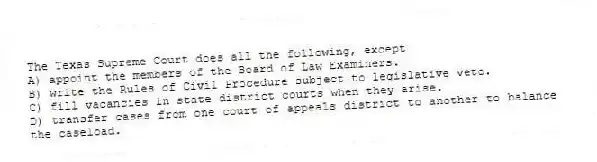 The Texas Supreme Court does all the following, except
A) appoint the members of the Board of Law Examiners.
B) write the Rules of Civil Procedure subject to legislative veto.
C) fill vacancies in state district courts when they arise.
D) transfer cases from one court of appeals district to another to balance the caseload.