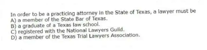 In order to be a practicing attorney in the State of Texas, a lawyer must be
A) a member of the State Bar of Texas.
B) a graduate of a Texas law school.
C) registered with the National Lawyers Guild.
D) a member of the Texas Trial Lawyers Association.