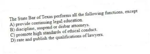 The State Bar of Texas performs all the following functions, except
A) provide continuing legal education.
B) discipline, suspend or disbar attorneys.
C) promote high standards of ethical conduct.
D) rate and publish the qualifications of lawyers.