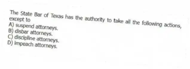 The State Bar of Texas has the authority to take all the following actions, except to
A) suspend attorneys.
B) disbar attorneys.
C) discipline attorneys.
D) impeach attorneys.