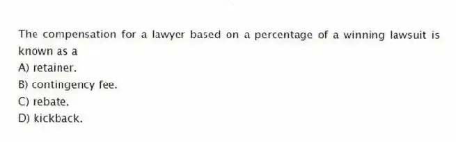 The compensation for a lawyer based on a percentage of a winning lawsuit is known as a
A) retainer.
B) contingency fee.
C) rebate.
D) kickback.