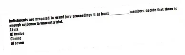 Indictments are prepared in grand jury proceedings if at least _________ members decide that there is enough evidence to warrant a trial.
A) six
B) twelve
C) nine
D) seven