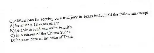 Qualifications for serving on a trial jury in Texas include all the following,except
A) be at least 18 years of age.
B) be able to read and write English.
C) be a citizen of the United States.
D) be a resident of the state of Texas.
