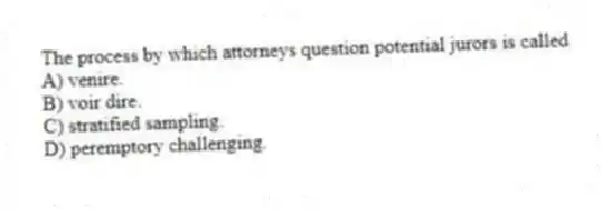 The process by which attorneys question potential jurors is called
A) venire.
B) voir dire.
C) stratified sampling.
D) peremptory challenging.