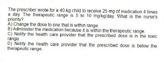 The prescriber wrote for a 40-kg child to receive 25 mg of medication 4 times a day. The therapeutic range is 5 to 10 mg/kg/day. What is the nurse's priority?
A) Change the dose to one that is within range.
B) Administer the medication because it is within the therapeutic range.
C) Notify the health care provider that the prescribed dose is in the toxic range.
D) Notify the health care provider that the prescribed dose is below the therapeutic range.