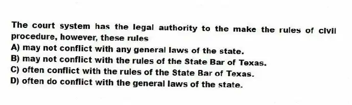 The court system has the legal authority to the make the rules of civil procedure, however, these rules
A) may not conflict with any general laws of the state.
B) may not conflict with the rules of the State Bar of Texas.
C) often conflict with the rules of the State Bar of Texas.
D) often do conflict with the general laws of the state.