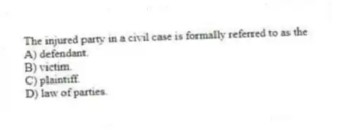 The injured party in a civil case is formally referred to as the
A) defendant.
B) victim.
C) plaintiff.
D) law of parties.