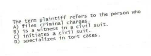 The term plaintiff refers to the person who
A) files criminal charges.
B) is a witness in a civil suit.
C) initiates a civil suit.
D) specializes in tort cases.