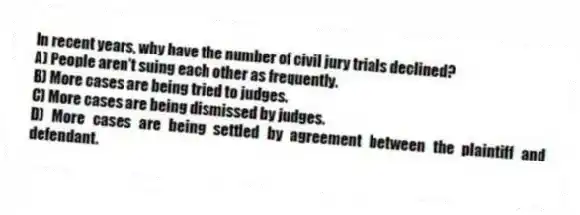 In recent years, why have the number of civil jury trials declined?
A) People aren't suing each other as frequently.
B) More cases are being tried to judges.
C) More cases are being dismissed by judges.
D) More cases are being settled by agreement between the plaintiff and defendant.
