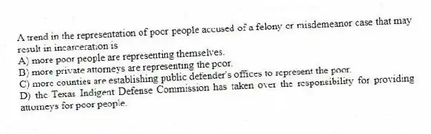 A trend in the representation of poor people accused of a felony or misdemeanor case that may result in incarceration is
A) more poor people are representing themselves.
B) more private attorneys are representing the poor.
C) more counties are establishing public defender's offices to represent the poor.
D) the Texas Indigent Defense Commission has taken over the responsibility for providing attorneys for poor people.
