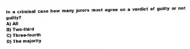 In a criminal case how many jurors must agree on a verdict of guilty or not guilty?
A) All
B) Two-third
C) Three-fourth
D) The majority