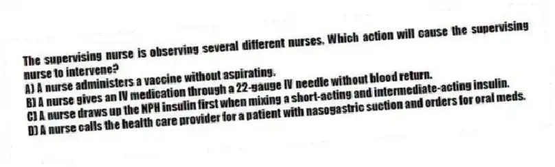 The supervising nurse is observing several different nurses. Which action will cause the supervising nurse to intervene?
A) A nurse administers a vaccine without aspirating.
B) A nurse gives an IV medication through a 22-gauge IV needle without blood return.
C) A nurse draws up the NPH insulin first when mixing a short-acting and intermediate-acting insulin.
D) A nurse calls the health care provider for a patient with nasogastric suction and orders for oral meds.