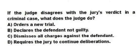 If the judge disagrees with the jury's verdict in a criminal case, what does the judge do?
A) Orders a new trial.
B) Declares the defendant not guilty.
C) Dismisses all charges against the defendant.
D) Requires the jury to continue deliberations.